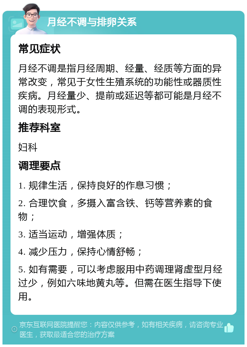 月经不调与排卵关系 常见症状 月经不调是指月经周期、经量、经质等方面的异常改变，常见于女性生殖系统的功能性或器质性疾病。月经量少、提前或延迟等都可能是月经不调的表现形式。 推荐科室 妇科 调理要点 1. 规律生活，保持良好的作息习惯； 2. 合理饮食，多摄入富含铁、钙等营养素的食物； 3. 适当运动，增强体质； 4. 减少压力，保持心情舒畅； 5. 如有需要，可以考虑服用中药调理肾虚型月经过少，例如六味地黄丸等。但需在医生指导下使用。