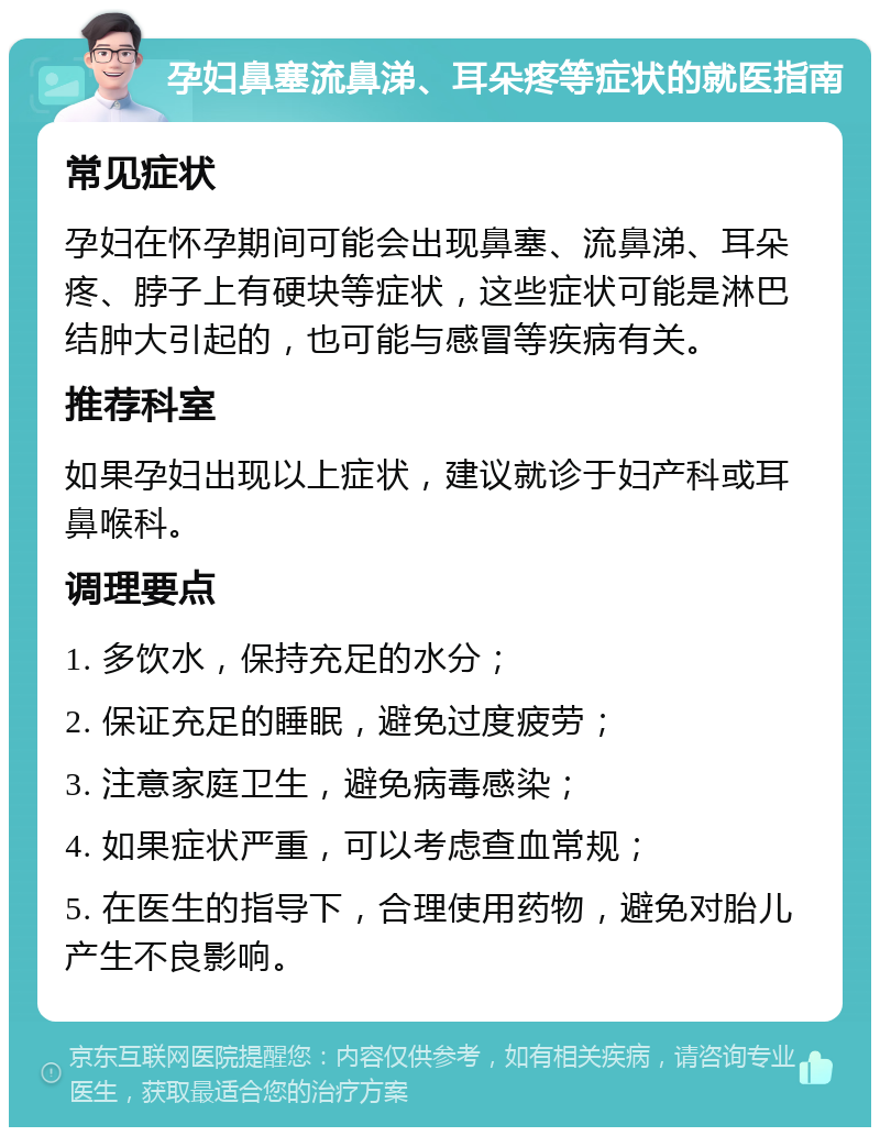 孕妇鼻塞流鼻涕、耳朵疼等症状的就医指南 常见症状 孕妇在怀孕期间可能会出现鼻塞、流鼻涕、耳朵疼、脖子上有硬块等症状，这些症状可能是淋巴结肿大引起的，也可能与感冒等疾病有关。 推荐科室 如果孕妇出现以上症状，建议就诊于妇产科或耳鼻喉科。 调理要点 1. 多饮水，保持充足的水分； 2. 保证充足的睡眠，避免过度疲劳； 3. 注意家庭卫生，避免病毒感染； 4. 如果症状严重，可以考虑查血常规； 5. 在医生的指导下，合理使用药物，避免对胎儿产生不良影响。