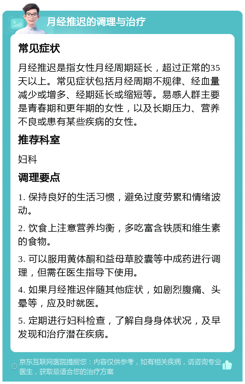 月经推迟的调理与治疗 常见症状 月经推迟是指女性月经周期延长，超过正常的35天以上。常见症状包括月经周期不规律、经血量减少或增多、经期延长或缩短等。易感人群主要是青春期和更年期的女性，以及长期压力、营养不良或患有某些疾病的女性。 推荐科室 妇科 调理要点 1. 保持良好的生活习惯，避免过度劳累和情绪波动。 2. 饮食上注意营养均衡，多吃富含铁质和维生素的食物。 3. 可以服用黄体酮和益母草胶囊等中成药进行调理，但需在医生指导下使用。 4. 如果月经推迟伴随其他症状，如剧烈腹痛、头晕等，应及时就医。 5. 定期进行妇科检查，了解自身身体状况，及早发现和治疗潜在疾病。