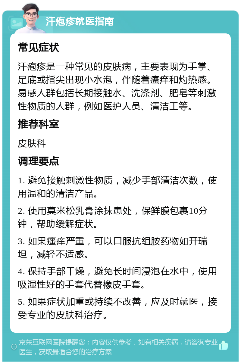 汗疱疹就医指南 常见症状 汗疱疹是一种常见的皮肤病，主要表现为手掌、足底或指尖出现小水泡，伴随着瘙痒和灼热感。易感人群包括长期接触水、洗涤剂、肥皂等刺激性物质的人群，例如医护人员、清洁工等。 推荐科室 皮肤科 调理要点 1. 避免接触刺激性物质，减少手部清洁次数，使用温和的清洁产品。 2. 使用莫米松乳膏涂抹患处，保鲜膜包裹10分钟，帮助缓解症状。 3. 如果瘙痒严重，可以口服抗组胺药物如开瑞坦，减轻不适感。 4. 保持手部干燥，避免长时间浸泡在水中，使用吸湿性好的手套代替橡皮手套。 5. 如果症状加重或持续不改善，应及时就医，接受专业的皮肤科治疗。