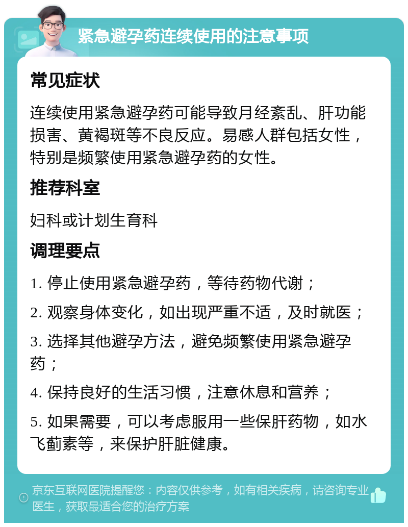 紧急避孕药连续使用的注意事项 常见症状 连续使用紧急避孕药可能导致月经紊乱、肝功能损害、黄褐斑等不良反应。易感人群包括女性，特别是频繁使用紧急避孕药的女性。 推荐科室 妇科或计划生育科 调理要点 1. 停止使用紧急避孕药，等待药物代谢； 2. 观察身体变化，如出现严重不适，及时就医； 3. 选择其他避孕方法，避免频繁使用紧急避孕药； 4. 保持良好的生活习惯，注意休息和营养； 5. 如果需要，可以考虑服用一些保肝药物，如水飞蓟素等，来保护肝脏健康。