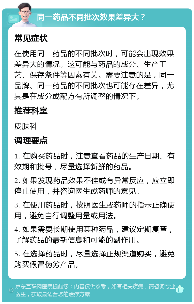 同一药品不同批次效果差异大？ 常见症状 在使用同一药品的不同批次时，可能会出现效果差异大的情况。这可能与药品的成分、生产工艺、保存条件等因素有关。需要注意的是，同一品牌、同一药品的不同批次也可能存在差异，尤其是在成分或配方有所调整的情况下。 推荐科室 皮肤科 调理要点 1. 在购买药品时，注意查看药品的生产日期、有效期和批号，尽量选择新鲜的药品。 2. 如果发现药品效果不佳或有异常反应，应立即停止使用，并咨询医生或药师的意见。 3. 在使用药品时，按照医生或药师的指示正确使用，避免自行调整用量或用法。 4. 如果需要长期使用某种药品，建议定期复查，了解药品的最新信息和可能的副作用。 5. 在选择药品时，尽量选择正规渠道购买，避免购买假冒伪劣产品。