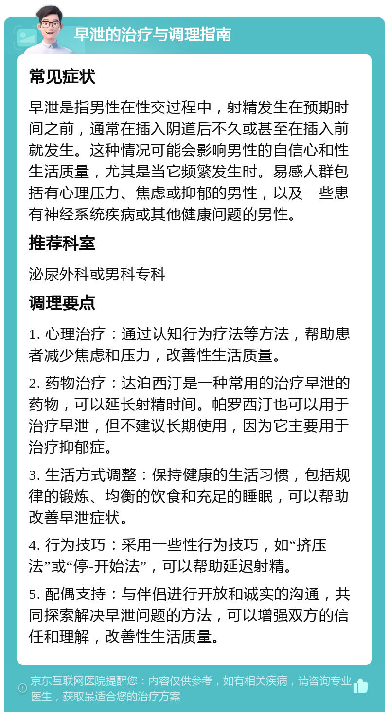 早泄的治疗与调理指南 常见症状 早泄是指男性在性交过程中，射精发生在预期时间之前，通常在插入阴道后不久或甚至在插入前就发生。这种情况可能会影响男性的自信心和性生活质量，尤其是当它频繁发生时。易感人群包括有心理压力、焦虑或抑郁的男性，以及一些患有神经系统疾病或其他健康问题的男性。 推荐科室 泌尿外科或男科专科 调理要点 1. 心理治疗：通过认知行为疗法等方法，帮助患者减少焦虑和压力，改善性生活质量。 2. 药物治疗：达泊西汀是一种常用的治疗早泄的药物，可以延长射精时间。帕罗西汀也可以用于治疗早泄，但不建议长期使用，因为它主要用于治疗抑郁症。 3. 生活方式调整：保持健康的生活习惯，包括规律的锻炼、均衡的饮食和充足的睡眠，可以帮助改善早泄症状。 4. 行为技巧：采用一些性行为技巧，如“挤压法”或“停-开始法”，可以帮助延迟射精。 5. 配偶支持：与伴侣进行开放和诚实的沟通，共同探索解决早泄问题的方法，可以增强双方的信任和理解，改善性生活质量。