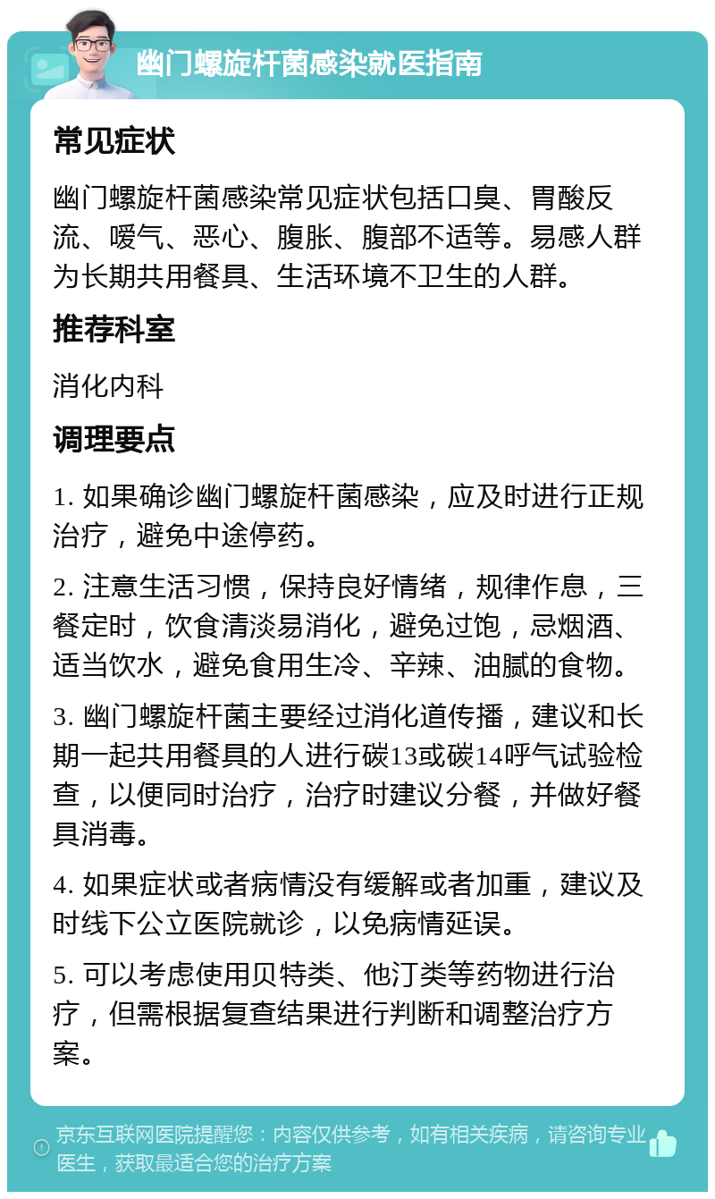 幽门螺旋杆菌感染就医指南 常见症状 幽门螺旋杆菌感染常见症状包括口臭、胃酸反流、嗳气、恶心、腹胀、腹部不适等。易感人群为长期共用餐具、生活环境不卫生的人群。 推荐科室 消化内科 调理要点 1. 如果确诊幽门螺旋杆菌感染，应及时进行正规治疗，避免中途停药。 2. 注意生活习惯，保持良好情绪，规律作息，三餐定时，饮食清淡易消化，避免过饱，忌烟酒、适当饮水，避免食用生冷、辛辣、油腻的食物。 3. 幽门螺旋杆菌主要经过消化道传播，建议和长期一起共用餐具的人进行碳13或碳14呼气试验检查，以便同时治疗，治疗时建议分餐，并做好餐具消毒。 4. 如果症状或者病情没有缓解或者加重，建议及时线下公立医院就诊，以免病情延误。 5. 可以考虑使用贝特类、他汀类等药物进行治疗，但需根据复查结果进行判断和调整治疗方案。