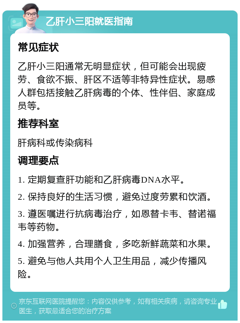 乙肝小三阳就医指南 常见症状 乙肝小三阳通常无明显症状，但可能会出现疲劳、食欲不振、肝区不适等非特异性症状。易感人群包括接触乙肝病毒的个体、性伴侣、家庭成员等。 推荐科室 肝病科或传染病科 调理要点 1. 定期复查肝功能和乙肝病毒DNA水平。 2. 保持良好的生活习惯，避免过度劳累和饮酒。 3. 遵医嘱进行抗病毒治疗，如恩替卡韦、替诺福韦等药物。 4. 加强营养，合理膳食，多吃新鲜蔬菜和水果。 5. 避免与他人共用个人卫生用品，减少传播风险。