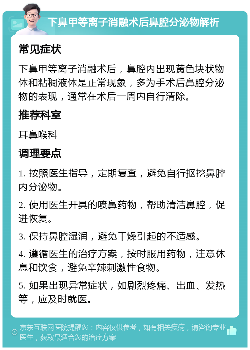 下鼻甲等离子消融术后鼻腔分泌物解析 常见症状 下鼻甲等离子消融术后，鼻腔内出现黄色块状物体和粘稠液体是正常现象，多为手术后鼻腔分泌物的表现，通常在术后一周内自行清除。 推荐科室 耳鼻喉科 调理要点 1. 按照医生指导，定期复查，避免自行抠挖鼻腔内分泌物。 2. 使用医生开具的喷鼻药物，帮助清洁鼻腔，促进恢复。 3. 保持鼻腔湿润，避免干燥引起的不适感。 4. 遵循医生的治疗方案，按时服用药物，注意休息和饮食，避免辛辣刺激性食物。 5. 如果出现异常症状，如剧烈疼痛、出血、发热等，应及时就医。