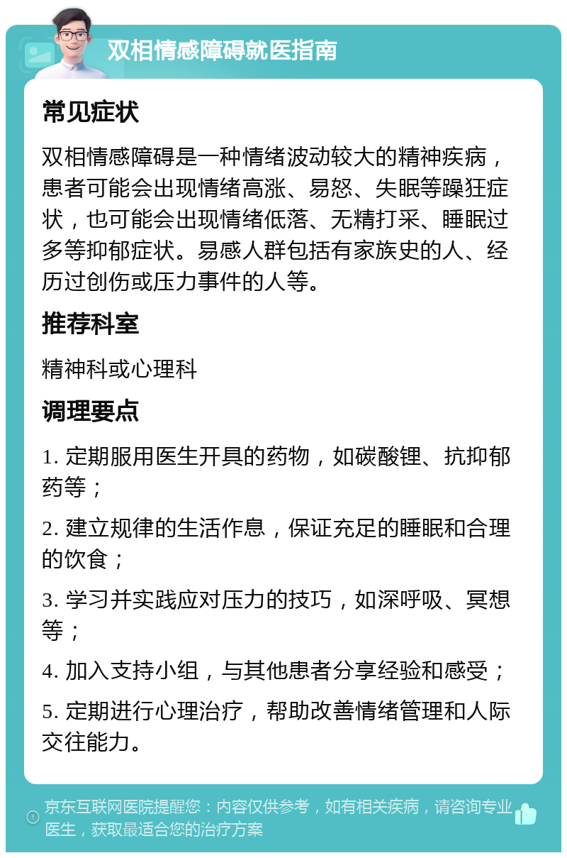 双相情感障碍就医指南 常见症状 双相情感障碍是一种情绪波动较大的精神疾病，患者可能会出现情绪高涨、易怒、失眠等躁狂症状，也可能会出现情绪低落、无精打采、睡眠过多等抑郁症状。易感人群包括有家族史的人、经历过创伤或压力事件的人等。 推荐科室 精神科或心理科 调理要点 1. 定期服用医生开具的药物，如碳酸锂、抗抑郁药等； 2. 建立规律的生活作息，保证充足的睡眠和合理的饮食； 3. 学习并实践应对压力的技巧，如深呼吸、冥想等； 4. 加入支持小组，与其他患者分享经验和感受； 5. 定期进行心理治疗，帮助改善情绪管理和人际交往能力。