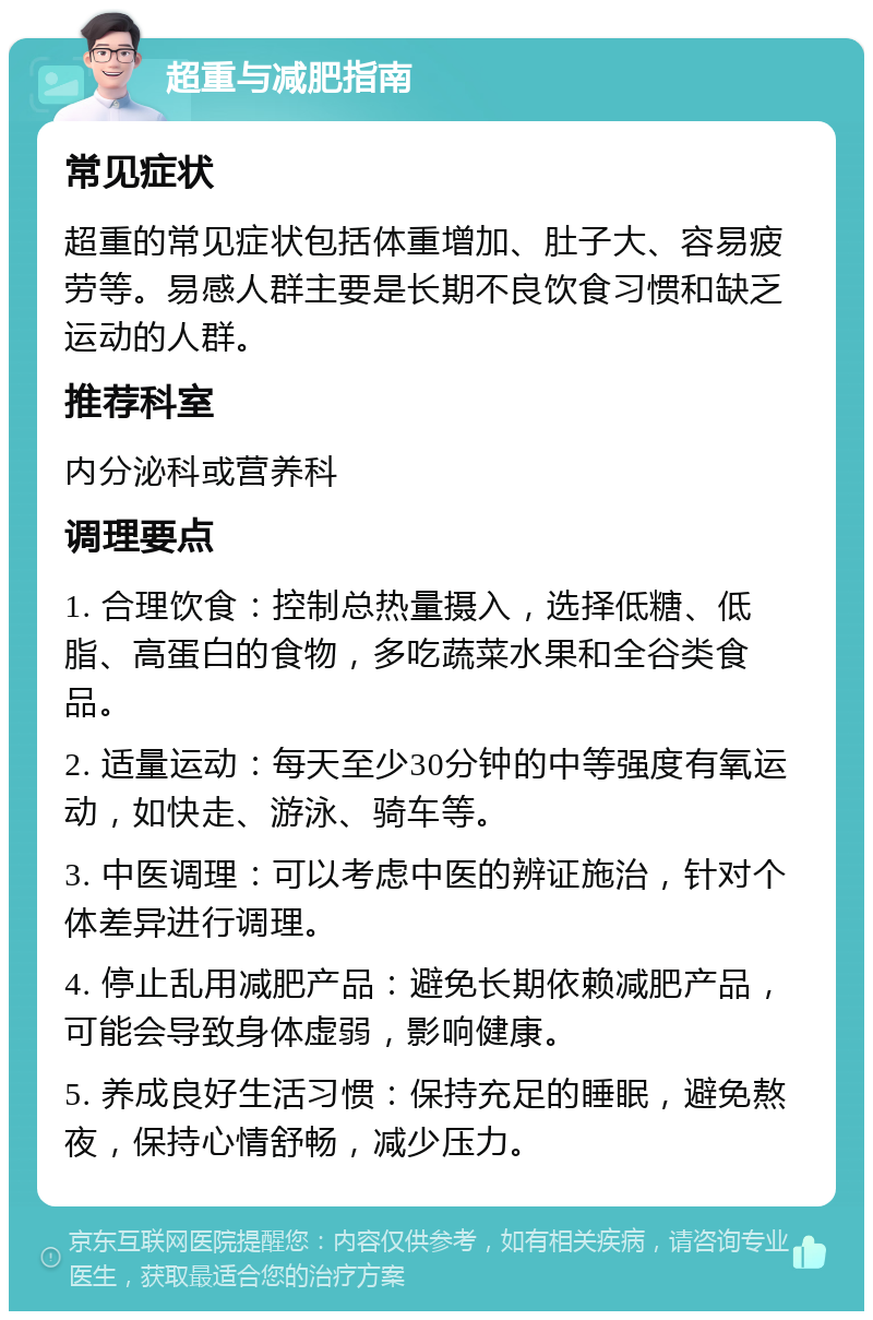 超重与减肥指南 常见症状 超重的常见症状包括体重增加、肚子大、容易疲劳等。易感人群主要是长期不良饮食习惯和缺乏运动的人群。 推荐科室 内分泌科或营养科 调理要点 1. 合理饮食：控制总热量摄入，选择低糖、低脂、高蛋白的食物，多吃蔬菜水果和全谷类食品。 2. 适量运动：每天至少30分钟的中等强度有氧运动，如快走、游泳、骑车等。 3. 中医调理：可以考虑中医的辨证施治，针对个体差异进行调理。 4. 停止乱用减肥产品：避免长期依赖减肥产品，可能会导致身体虚弱，影响健康。 5. 养成良好生活习惯：保持充足的睡眠，避免熬夜，保持心情舒畅，减少压力。