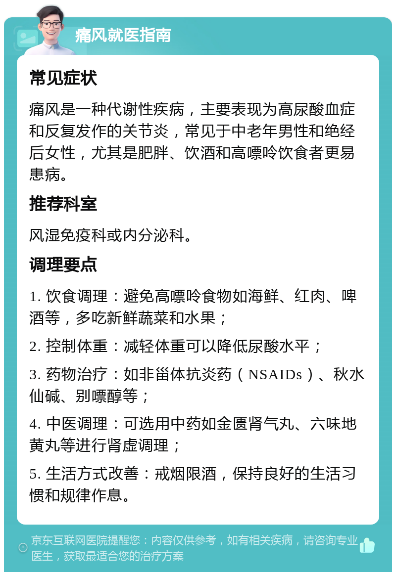 痛风就医指南 常见症状 痛风是一种代谢性疾病，主要表现为高尿酸血症和反复发作的关节炎，常见于中老年男性和绝经后女性，尤其是肥胖、饮酒和高嘌呤饮食者更易患病。 推荐科室 风湿免疫科或内分泌科。 调理要点 1. 饮食调理：避免高嘌呤食物如海鲜、红肉、啤酒等，多吃新鲜蔬菜和水果； 2. 控制体重：减轻体重可以降低尿酸水平； 3. 药物治疗：如非甾体抗炎药（NSAIDs）、秋水仙碱、别嘌醇等； 4. 中医调理：可选用中药如金匮肾气丸、六味地黄丸等进行肾虚调理； 5. 生活方式改善：戒烟限酒，保持良好的生活习惯和规律作息。