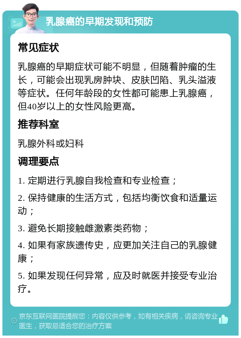 乳腺癌的早期发现和预防 常见症状 乳腺癌的早期症状可能不明显，但随着肿瘤的生长，可能会出现乳房肿块、皮肤凹陷、乳头溢液等症状。任何年龄段的女性都可能患上乳腺癌，但40岁以上的女性风险更高。 推荐科室 乳腺外科或妇科 调理要点 1. 定期进行乳腺自我检查和专业检查； 2. 保持健康的生活方式，包括均衡饮食和适量运动； 3. 避免长期接触雌激素类药物； 4. 如果有家族遗传史，应更加关注自己的乳腺健康； 5. 如果发现任何异常，应及时就医并接受专业治疗。