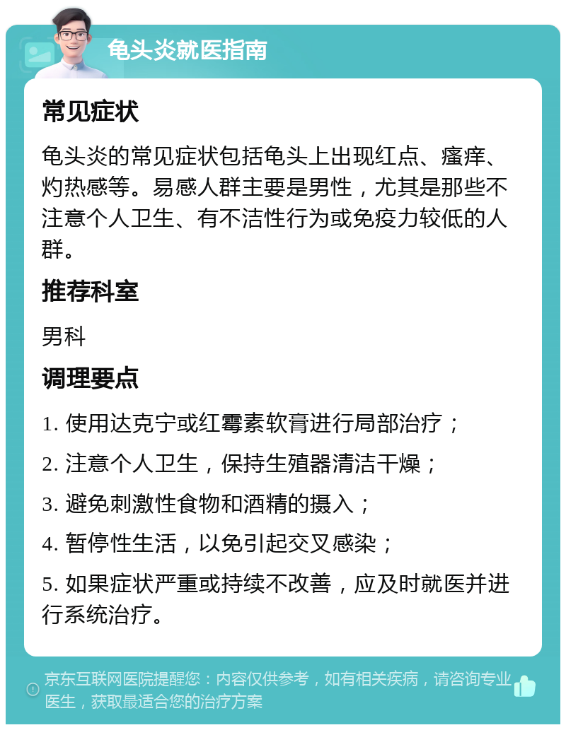 龟头炎就医指南 常见症状 龟头炎的常见症状包括龟头上出现红点、瘙痒、灼热感等。易感人群主要是男性，尤其是那些不注意个人卫生、有不洁性行为或免疫力较低的人群。 推荐科室 男科 调理要点 1. 使用达克宁或红霉素软膏进行局部治疗； 2. 注意个人卫生，保持生殖器清洁干燥； 3. 避免刺激性食物和酒精的摄入； 4. 暂停性生活，以免引起交叉感染； 5. 如果症状严重或持续不改善，应及时就医并进行系统治疗。