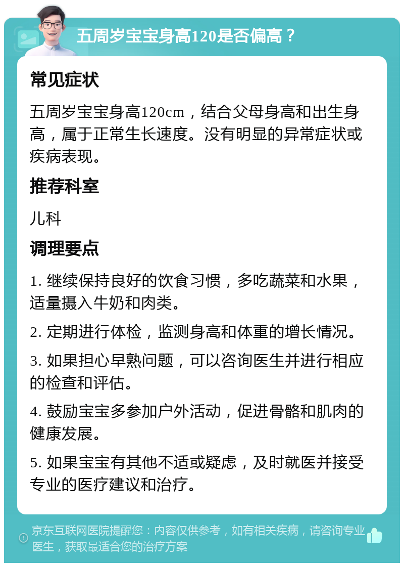 五周岁宝宝身高120是否偏高？ 常见症状 五周岁宝宝身高120cm，结合父母身高和出生身高，属于正常生长速度。没有明显的异常症状或疾病表现。 推荐科室 儿科 调理要点 1. 继续保持良好的饮食习惯，多吃蔬菜和水果，适量摄入牛奶和肉类。 2. 定期进行体检，监测身高和体重的增长情况。 3. 如果担心早熟问题，可以咨询医生并进行相应的检查和评估。 4. 鼓励宝宝多参加户外活动，促进骨骼和肌肉的健康发展。 5. 如果宝宝有其他不适或疑虑，及时就医并接受专业的医疗建议和治疗。