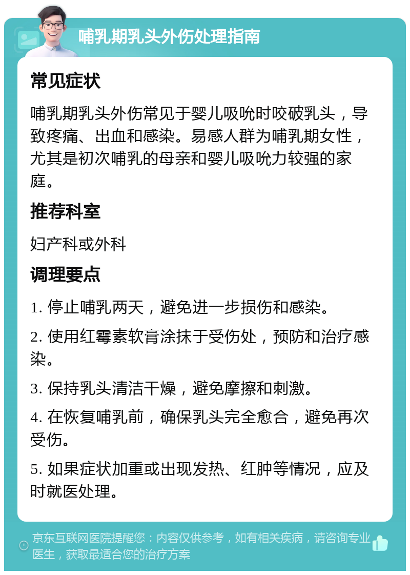 哺乳期乳头外伤处理指南 常见症状 哺乳期乳头外伤常见于婴儿吸吮时咬破乳头，导致疼痛、出血和感染。易感人群为哺乳期女性，尤其是初次哺乳的母亲和婴儿吸吮力较强的家庭。 推荐科室 妇产科或外科 调理要点 1. 停止哺乳两天，避免进一步损伤和感染。 2. 使用红霉素软膏涂抹于受伤处，预防和治疗感染。 3. 保持乳头清洁干燥，避免摩擦和刺激。 4. 在恢复哺乳前，确保乳头完全愈合，避免再次受伤。 5. 如果症状加重或出现发热、红肿等情况，应及时就医处理。