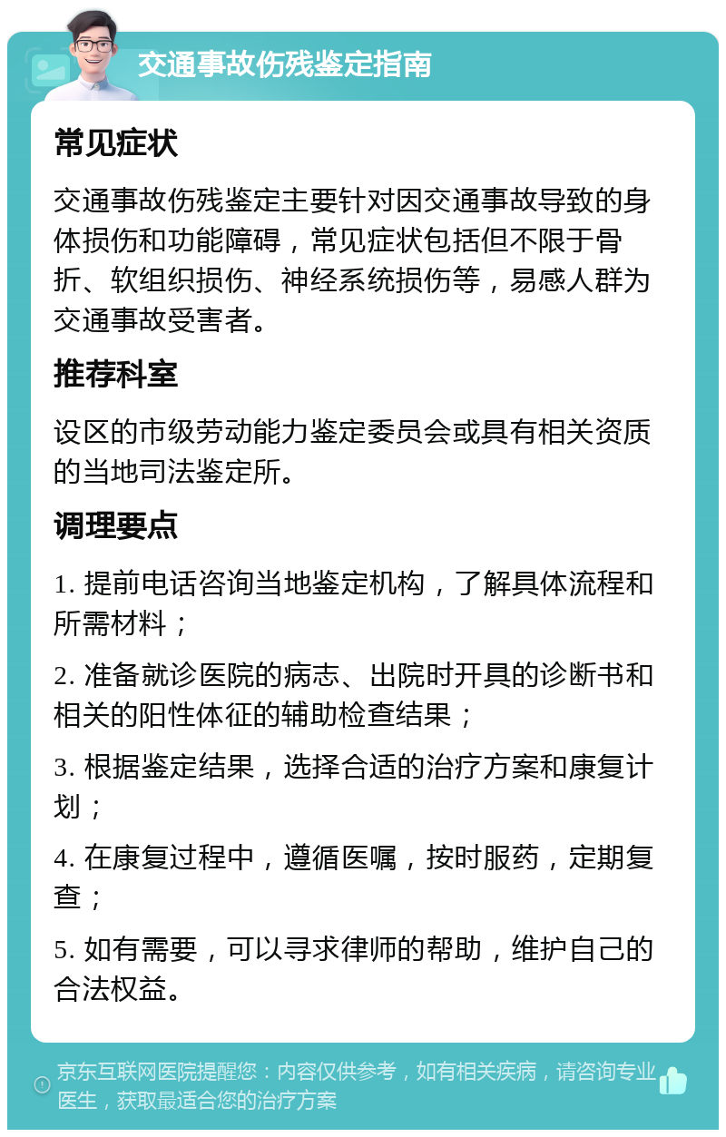 交通事故伤残鉴定指南 常见症状 交通事故伤残鉴定主要针对因交通事故导致的身体损伤和功能障碍，常见症状包括但不限于骨折、软组织损伤、神经系统损伤等，易感人群为交通事故受害者。 推荐科室 设区的市级劳动能力鉴定委员会或具有相关资质的当地司法鉴定所。 调理要点 1. 提前电话咨询当地鉴定机构，了解具体流程和所需材料； 2. 准备就诊医院的病志、出院时开具的诊断书和相关的阳性体征的辅助检查结果； 3. 根据鉴定结果，选择合适的治疗方案和康复计划； 4. 在康复过程中，遵循医嘱，按时服药，定期复查； 5. 如有需要，可以寻求律师的帮助，维护自己的合法权益。