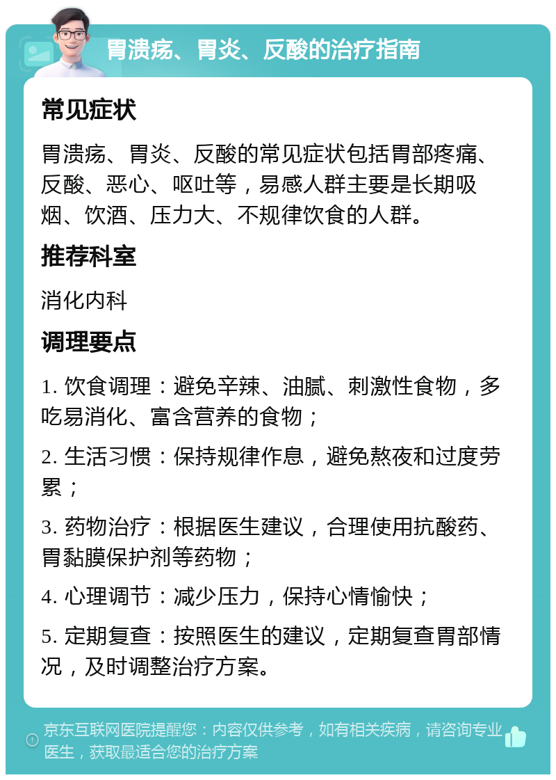 胃溃疡、胃炎、反酸的治疗指南 常见症状 胃溃疡、胃炎、反酸的常见症状包括胃部疼痛、反酸、恶心、呕吐等，易感人群主要是长期吸烟、饮酒、压力大、不规律饮食的人群。 推荐科室 消化内科 调理要点 1. 饮食调理：避免辛辣、油腻、刺激性食物，多吃易消化、富含营养的食物； 2. 生活习惯：保持规律作息，避免熬夜和过度劳累； 3. 药物治疗：根据医生建议，合理使用抗酸药、胃黏膜保护剂等药物； 4. 心理调节：减少压力，保持心情愉快； 5. 定期复查：按照医生的建议，定期复查胃部情况，及时调整治疗方案。