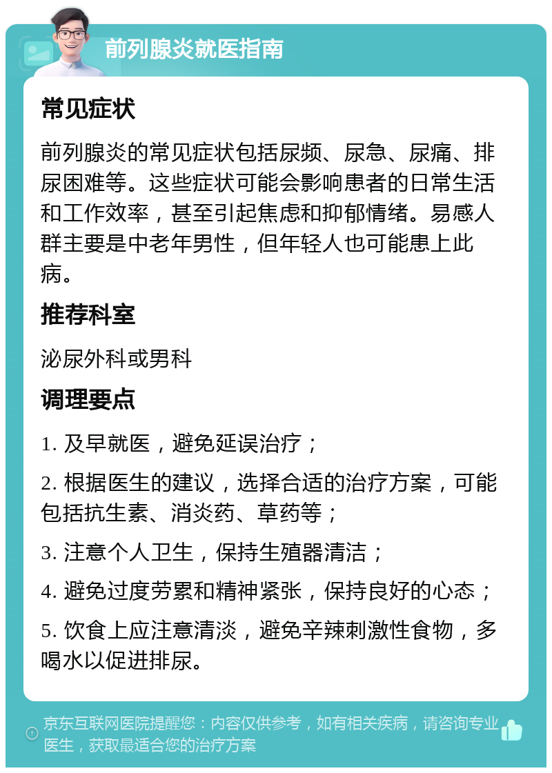 前列腺炎就医指南 常见症状 前列腺炎的常见症状包括尿频、尿急、尿痛、排尿困难等。这些症状可能会影响患者的日常生活和工作效率，甚至引起焦虑和抑郁情绪。易感人群主要是中老年男性，但年轻人也可能患上此病。 推荐科室 泌尿外科或男科 调理要点 1. 及早就医，避免延误治疗； 2. 根据医生的建议，选择合适的治疗方案，可能包括抗生素、消炎药、草药等； 3. 注意个人卫生，保持生殖器清洁； 4. 避免过度劳累和精神紧张，保持良好的心态； 5. 饮食上应注意清淡，避免辛辣刺激性食物，多喝水以促进排尿。