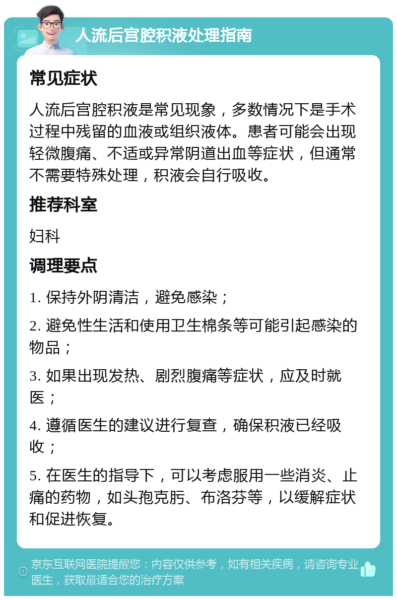 人流后宫腔积液处理指南 常见症状 人流后宫腔积液是常见现象，多数情况下是手术过程中残留的血液或组织液体。患者可能会出现轻微腹痛、不适或异常阴道出血等症状，但通常不需要特殊处理，积液会自行吸收。 推荐科室 妇科 调理要点 1. 保持外阴清洁，避免感染； 2. 避免性生活和使用卫生棉条等可能引起感染的物品； 3. 如果出现发热、剧烈腹痛等症状，应及时就医； 4. 遵循医生的建议进行复查，确保积液已经吸收； 5. 在医生的指导下，可以考虑服用一些消炎、止痛的药物，如头孢克肟、布洛芬等，以缓解症状和促进恢复。