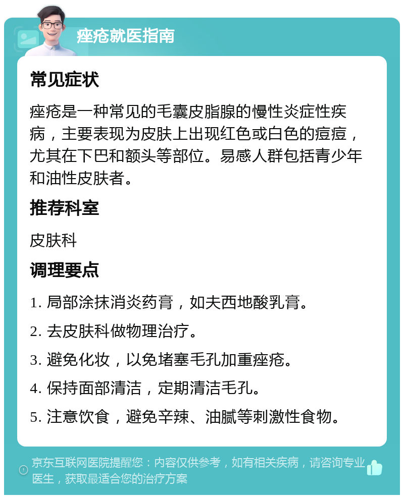 痤疮就医指南 常见症状 痤疮是一种常见的毛囊皮脂腺的慢性炎症性疾病，主要表现为皮肤上出现红色或白色的痘痘，尤其在下巴和额头等部位。易感人群包括青少年和油性皮肤者。 推荐科室 皮肤科 调理要点 1. 局部涂抹消炎药膏，如夫西地酸乳膏。 2. 去皮肤科做物理治疗。 3. 避免化妆，以免堵塞毛孔加重痤疮。 4. 保持面部清洁，定期清洁毛孔。 5. 注意饮食，避免辛辣、油腻等刺激性食物。