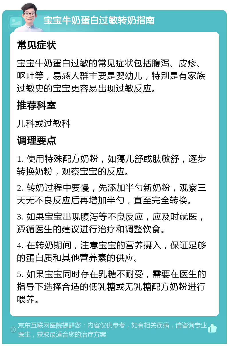 宝宝牛奶蛋白过敏转奶指南 常见症状 宝宝牛奶蛋白过敏的常见症状包括腹泻、皮疹、呕吐等，易感人群主要是婴幼儿，特别是有家族过敏史的宝宝更容易出现过敏反应。 推荐科室 儿科或过敏科 调理要点 1. 使用特殊配方奶粉，如蔼儿舒或肽敏舒，逐步转换奶粉，观察宝宝的反应。 2. 转奶过程中要慢，先添加半勺新奶粉，观察三天无不良反应后再增加半勺，直至完全转换。 3. 如果宝宝出现腹泻等不良反应，应及时就医，遵循医生的建议进行治疗和调整饮食。 4. 在转奶期间，注意宝宝的营养摄入，保证足够的蛋白质和其他营养素的供应。 5. 如果宝宝同时存在乳糖不耐受，需要在医生的指导下选择合适的低乳糖或无乳糖配方奶粉进行喂养。