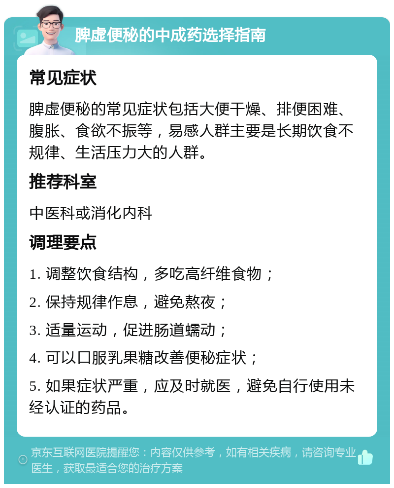 脾虚便秘的中成药选择指南 常见症状 脾虚便秘的常见症状包括大便干燥、排便困难、腹胀、食欲不振等，易感人群主要是长期饮食不规律、生活压力大的人群。 推荐科室 中医科或消化内科 调理要点 1. 调整饮食结构，多吃高纤维食物； 2. 保持规律作息，避免熬夜； 3. 适量运动，促进肠道蠕动； 4. 可以口服乳果糖改善便秘症状； 5. 如果症状严重，应及时就医，避免自行使用未经认证的药品。