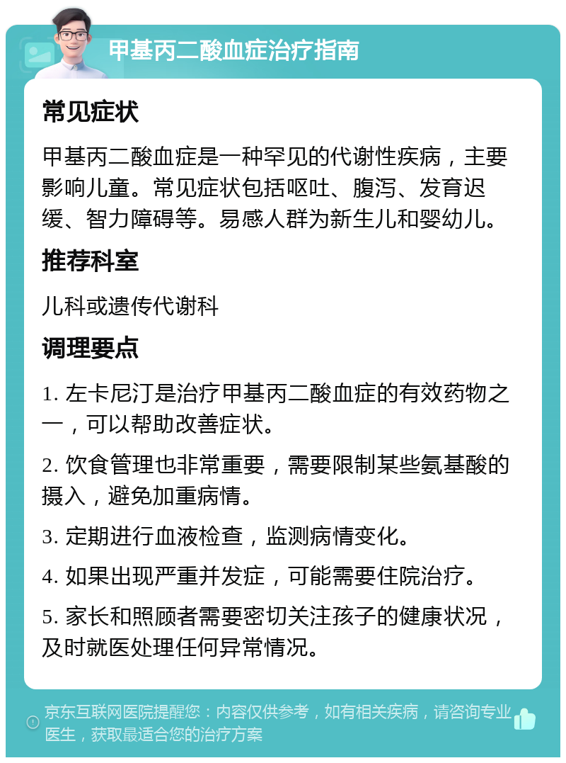 甲基丙二酸血症治疗指南 常见症状 甲基丙二酸血症是一种罕见的代谢性疾病，主要影响儿童。常见症状包括呕吐、腹泻、发育迟缓、智力障碍等。易感人群为新生儿和婴幼儿。 推荐科室 儿科或遗传代谢科 调理要点 1. 左卡尼汀是治疗甲基丙二酸血症的有效药物之一，可以帮助改善症状。 2. 饮食管理也非常重要，需要限制某些氨基酸的摄入，避免加重病情。 3. 定期进行血液检查，监测病情变化。 4. 如果出现严重并发症，可能需要住院治疗。 5. 家长和照顾者需要密切关注孩子的健康状况，及时就医处理任何异常情况。