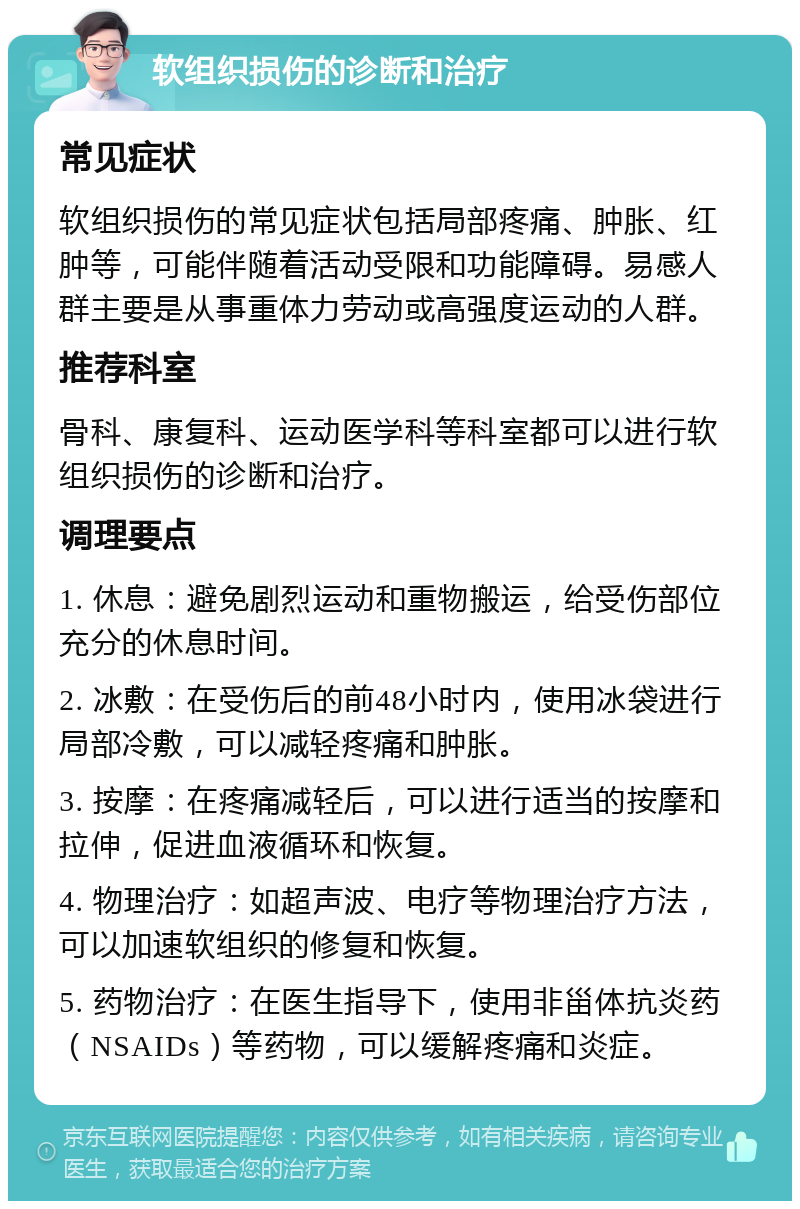 软组织损伤的诊断和治疗 常见症状 软组织损伤的常见症状包括局部疼痛、肿胀、红肿等，可能伴随着活动受限和功能障碍。易感人群主要是从事重体力劳动或高强度运动的人群。 推荐科室 骨科、康复科、运动医学科等科室都可以进行软组织损伤的诊断和治疗。 调理要点 1. 休息：避免剧烈运动和重物搬运，给受伤部位充分的休息时间。 2. 冰敷：在受伤后的前48小时内，使用冰袋进行局部冷敷，可以减轻疼痛和肿胀。 3. 按摩：在疼痛减轻后，可以进行适当的按摩和拉伸，促进血液循环和恢复。 4. 物理治疗：如超声波、电疗等物理治疗方法，可以加速软组织的修复和恢复。 5. 药物治疗：在医生指导下，使用非甾体抗炎药（NSAIDs）等药物，可以缓解疼痛和炎症。