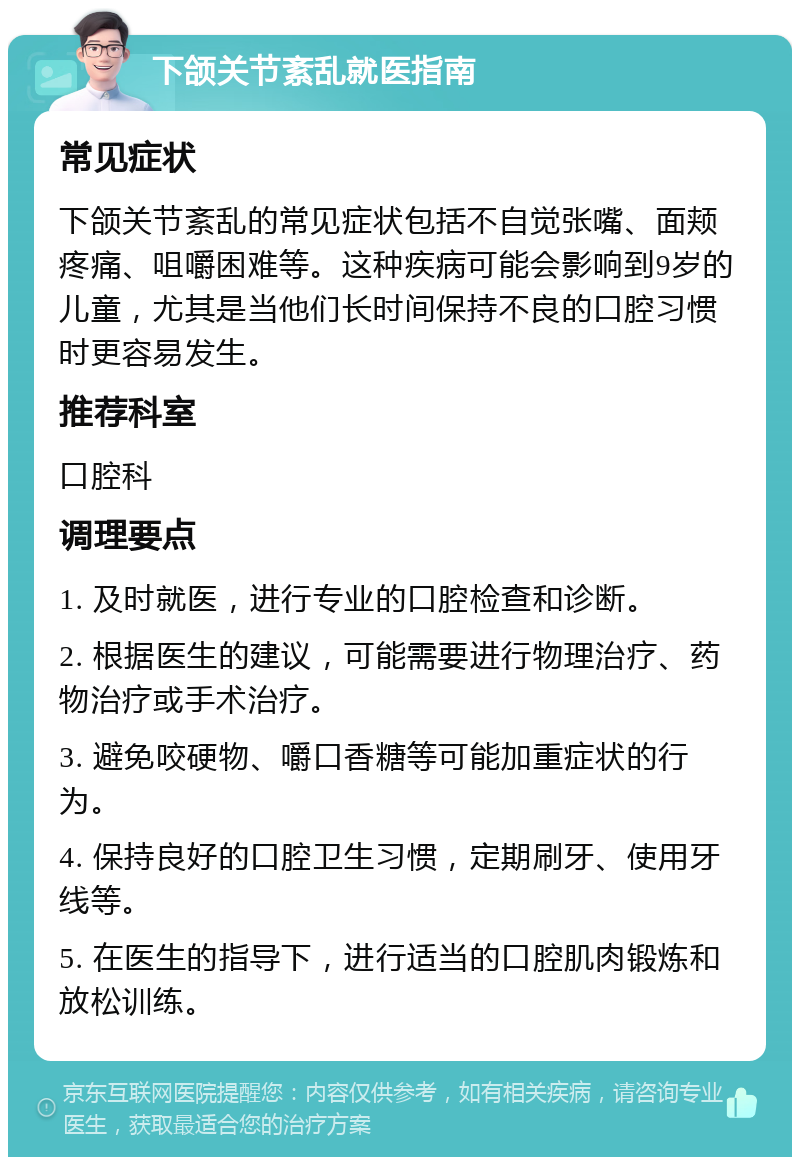 下颌关节紊乱就医指南 常见症状 下颌关节紊乱的常见症状包括不自觉张嘴、面颊疼痛、咀嚼困难等。这种疾病可能会影响到9岁的儿童，尤其是当他们长时间保持不良的口腔习惯时更容易发生。 推荐科室 口腔科 调理要点 1. 及时就医，进行专业的口腔检查和诊断。 2. 根据医生的建议，可能需要进行物理治疗、药物治疗或手术治疗。 3. 避免咬硬物、嚼口香糖等可能加重症状的行为。 4. 保持良好的口腔卫生习惯，定期刷牙、使用牙线等。 5. 在医生的指导下，进行适当的口腔肌肉锻炼和放松训练。