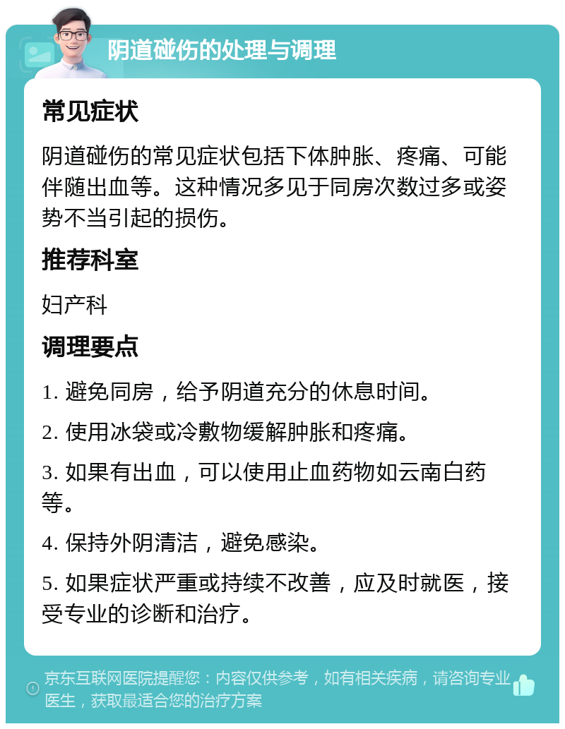 阴道碰伤的处理与调理 常见症状 阴道碰伤的常见症状包括下体肿胀、疼痛、可能伴随出血等。这种情况多见于同房次数过多或姿势不当引起的损伤。 推荐科室 妇产科 调理要点 1. 避免同房，给予阴道充分的休息时间。 2. 使用冰袋或冷敷物缓解肿胀和疼痛。 3. 如果有出血，可以使用止血药物如云南白药等。 4. 保持外阴清洁，避免感染。 5. 如果症状严重或持续不改善，应及时就医，接受专业的诊断和治疗。