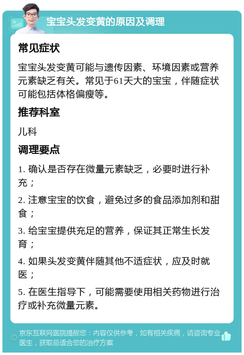 宝宝头发变黄的原因及调理 常见症状 宝宝头发变黄可能与遗传因素、环境因素或营养元素缺乏有关。常见于61天大的宝宝，伴随症状可能包括体格偏瘦等。 推荐科室 儿科 调理要点 1. 确认是否存在微量元素缺乏，必要时进行补充； 2. 注意宝宝的饮食，避免过多的食品添加剂和甜食； 3. 给宝宝提供充足的营养，保证其正常生长发育； 4. 如果头发变黄伴随其他不适症状，应及时就医； 5. 在医生指导下，可能需要使用相关药物进行治疗或补充微量元素。