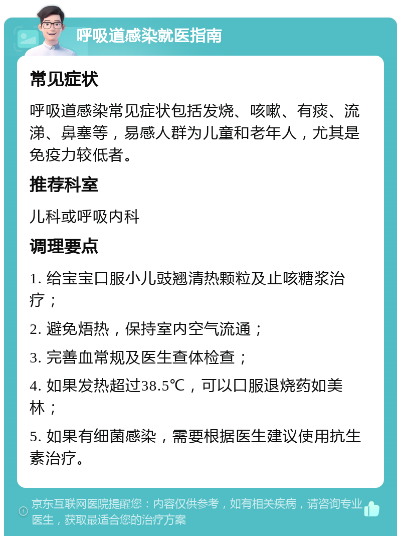 呼吸道感染就医指南 常见症状 呼吸道感染常见症状包括发烧、咳嗽、有痰、流涕、鼻塞等，易感人群为儿童和老年人，尤其是免疫力较低者。 推荐科室 儿科或呼吸内科 调理要点 1. 给宝宝口服小儿豉翘清热颗粒及止咳糖浆治疗； 2. 避免焐热，保持室内空气流通； 3. 完善血常规及医生查体检查； 4. 如果发热超过38.5℃，可以口服退烧药如美林； 5. 如果有细菌感染，需要根据医生建议使用抗生素治疗。