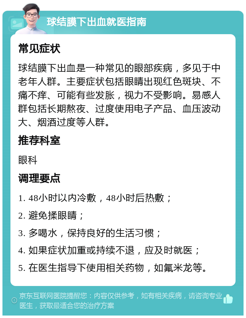 球结膜下出血就医指南 常见症状 球结膜下出血是一种常见的眼部疾病，多见于中老年人群。主要症状包括眼睛出现红色斑块、不痛不痒、可能有些发胀，视力不受影响。易感人群包括长期熬夜、过度使用电子产品、血压波动大、烟酒过度等人群。 推荐科室 眼科 调理要点 1. 48小时以内冷敷，48小时后热敷； 2. 避免揉眼睛； 3. 多喝水，保持良好的生活习惯； 4. 如果症状加重或持续不退，应及时就医； 5. 在医生指导下使用相关药物，如氟米龙等。