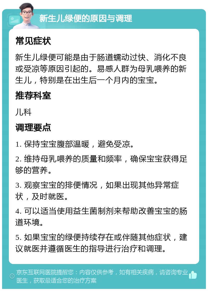 新生儿绿便的原因与调理 常见症状 新生儿绿便可能是由于肠道蠕动过快、消化不良或受凉等原因引起的。易感人群为母乳喂养的新生儿，特别是在出生后一个月内的宝宝。 推荐科室 儿科 调理要点 1. 保持宝宝腹部温暖，避免受凉。 2. 维持母乳喂养的质量和频率，确保宝宝获得足够的营养。 3. 观察宝宝的排便情况，如果出现其他异常症状，及时就医。 4. 可以适当使用益生菌制剂来帮助改善宝宝的肠道环境。 5. 如果宝宝的绿便持续存在或伴随其他症状，建议就医并遵循医生的指导进行治疗和调理。