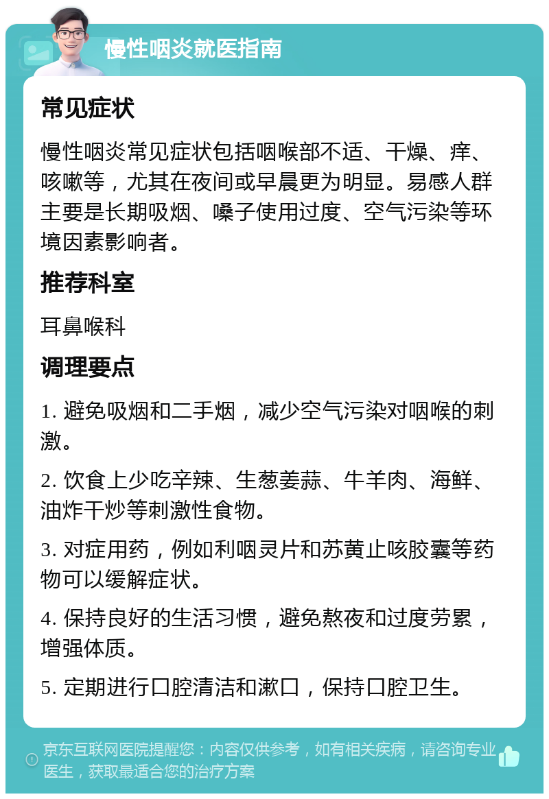 慢性咽炎就医指南 常见症状 慢性咽炎常见症状包括咽喉部不适、干燥、痒、咳嗽等，尤其在夜间或早晨更为明显。易感人群主要是长期吸烟、嗓子使用过度、空气污染等环境因素影响者。 推荐科室 耳鼻喉科 调理要点 1. 避免吸烟和二手烟，减少空气污染对咽喉的刺激。 2. 饮食上少吃辛辣、生葱姜蒜、牛羊肉、海鲜、油炸干炒等刺激性食物。 3. 对症用药，例如利咽灵片和苏黄止咳胶囊等药物可以缓解症状。 4. 保持良好的生活习惯，避免熬夜和过度劳累，增强体质。 5. 定期进行口腔清洁和漱口，保持口腔卫生。