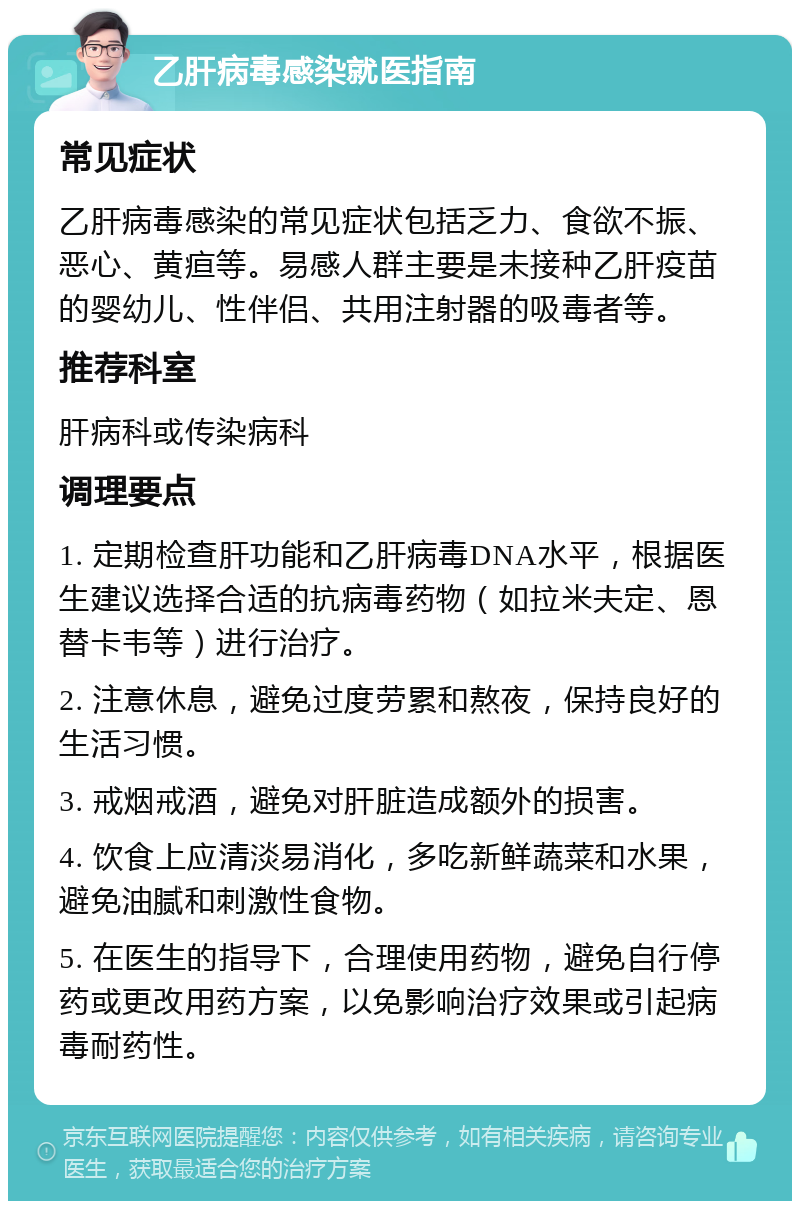 乙肝病毒感染就医指南 常见症状 乙肝病毒感染的常见症状包括乏力、食欲不振、恶心、黄疸等。易感人群主要是未接种乙肝疫苗的婴幼儿、性伴侣、共用注射器的吸毒者等。 推荐科室 肝病科或传染病科 调理要点 1. 定期检查肝功能和乙肝病毒DNA水平，根据医生建议选择合适的抗病毒药物（如拉米夫定、恩替卡韦等）进行治疗。 2. 注意休息，避免过度劳累和熬夜，保持良好的生活习惯。 3. 戒烟戒酒，避免对肝脏造成额外的损害。 4. 饮食上应清淡易消化，多吃新鲜蔬菜和水果，避免油腻和刺激性食物。 5. 在医生的指导下，合理使用药物，避免自行停药或更改用药方案，以免影响治疗效果或引起病毒耐药性。