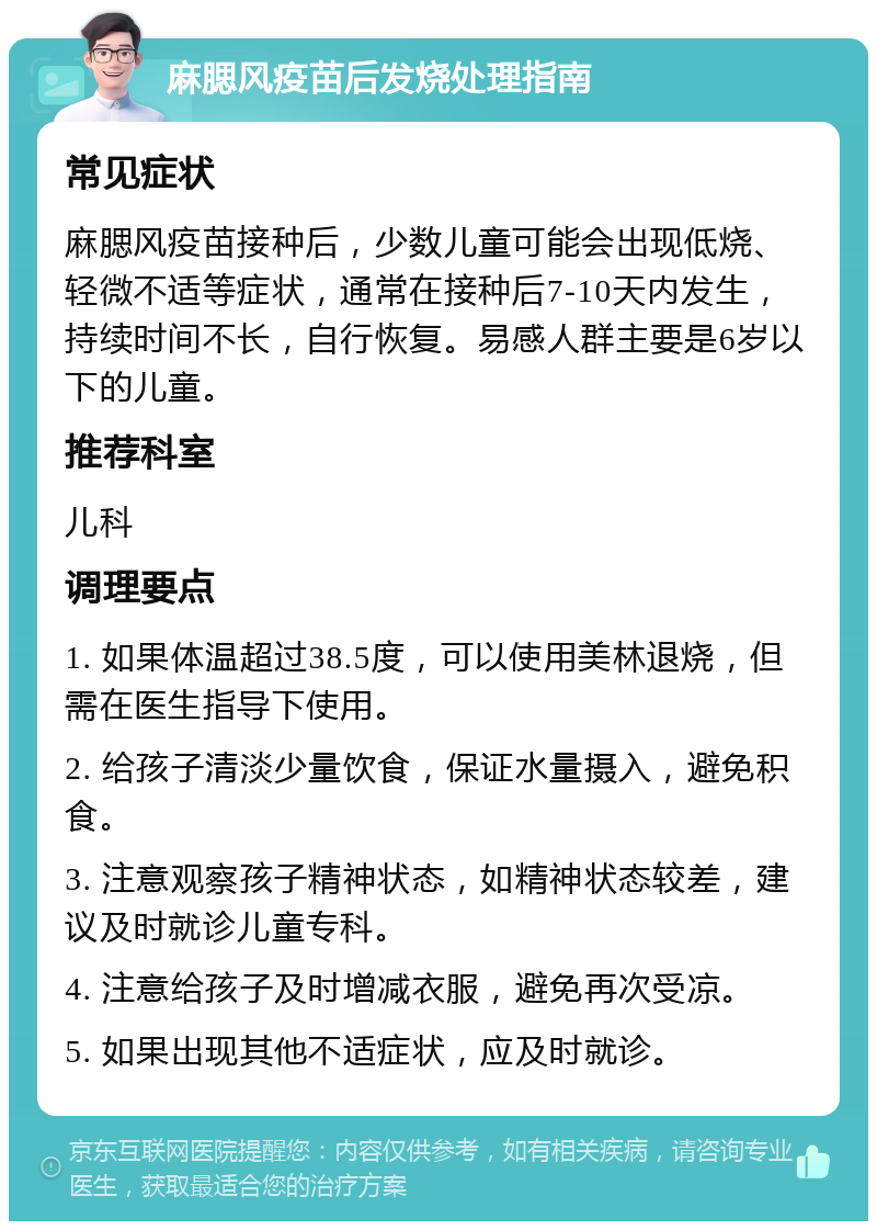 麻腮风疫苗后发烧处理指南 常见症状 麻腮风疫苗接种后，少数儿童可能会出现低烧、轻微不适等症状，通常在接种后7-10天内发生，持续时间不长，自行恢复。易感人群主要是6岁以下的儿童。 推荐科室 儿科 调理要点 1. 如果体温超过38.5度，可以使用美林退烧，但需在医生指导下使用。 2. 给孩子清淡少量饮食，保证水量摄入，避免积食。 3. 注意观察孩子精神状态，如精神状态较差，建议及时就诊儿童专科。 4. 注意给孩子及时增减衣服，避免再次受凉。 5. 如果出现其他不适症状，应及时就诊。