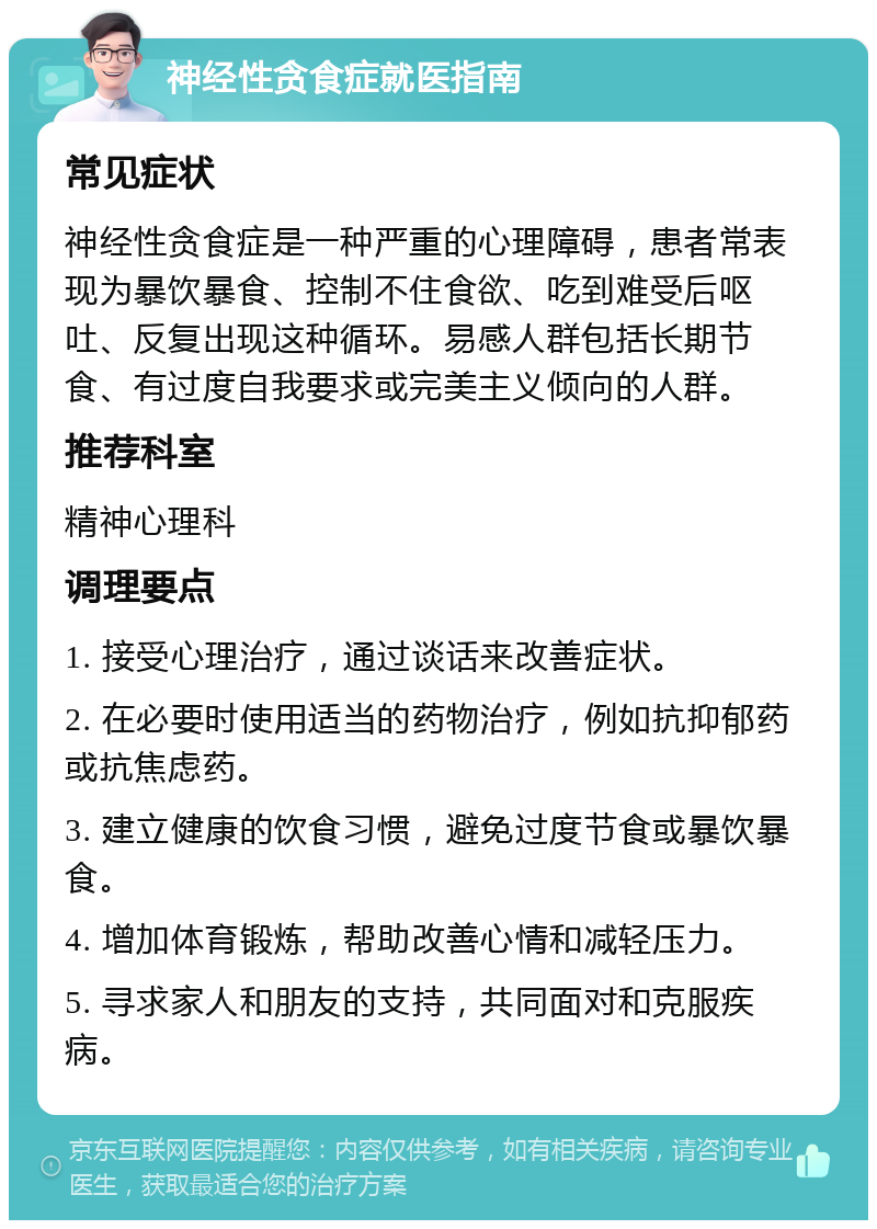 神经性贪食症就医指南 常见症状 神经性贪食症是一种严重的心理障碍，患者常表现为暴饮暴食、控制不住食欲、吃到难受后呕吐、反复出现这种循环。易感人群包括长期节食、有过度自我要求或完美主义倾向的人群。 推荐科室 精神心理科 调理要点 1. 接受心理治疗，通过谈话来改善症状。 2. 在必要时使用适当的药物治疗，例如抗抑郁药或抗焦虑药。 3. 建立健康的饮食习惯，避免过度节食或暴饮暴食。 4. 增加体育锻炼，帮助改善心情和减轻压力。 5. 寻求家人和朋友的支持，共同面对和克服疾病。