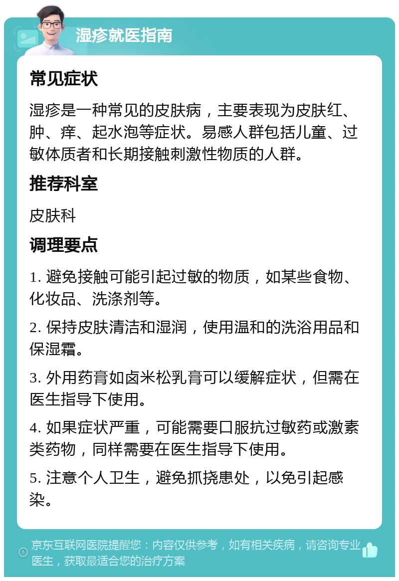 湿疹就医指南 常见症状 湿疹是一种常见的皮肤病，主要表现为皮肤红、肿、痒、起水泡等症状。易感人群包括儿童、过敏体质者和长期接触刺激性物质的人群。 推荐科室 皮肤科 调理要点 1. 避免接触可能引起过敏的物质，如某些食物、化妆品、洗涤剂等。 2. 保持皮肤清洁和湿润，使用温和的洗浴用品和保湿霜。 3. 外用药膏如卤米松乳膏可以缓解症状，但需在医生指导下使用。 4. 如果症状严重，可能需要口服抗过敏药或激素类药物，同样需要在医生指导下使用。 5. 注意个人卫生，避免抓挠患处，以免引起感染。