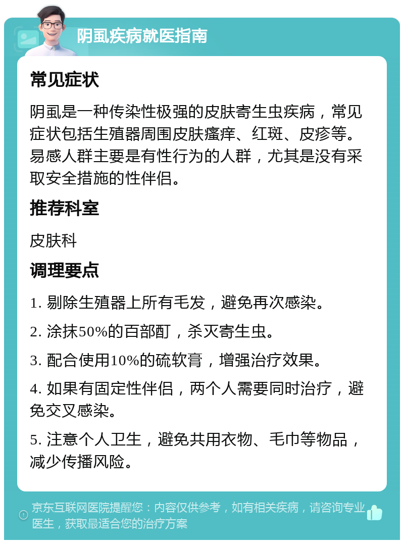 阴虱疾病就医指南 常见症状 阴虱是一种传染性极强的皮肤寄生虫疾病，常见症状包括生殖器周围皮肤瘙痒、红斑、皮疹等。易感人群主要是有性行为的人群，尤其是没有采取安全措施的性伴侣。 推荐科室 皮肤科 调理要点 1. 剔除生殖器上所有毛发，避免再次感染。 2. 涂抹50%的百部酊，杀灭寄生虫。 3. 配合使用10%的硫软膏，增强治疗效果。 4. 如果有固定性伴侣，两个人需要同时治疗，避免交叉感染。 5. 注意个人卫生，避免共用衣物、毛巾等物品，减少传播风险。