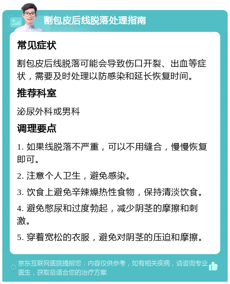 割包皮后线脱落处理指南 常见症状 割包皮后线脱落可能会导致伤口开裂、出血等症状，需要及时处理以防感染和延长恢复时间。 推荐科室 泌尿外科或男科 调理要点 1. 如果线脱落不严重，可以不用缝合，慢慢恢复即可。 2. 注意个人卫生，避免感染。 3. 饮食上避免辛辣燥热性食物，保持清淡饮食。 4. 避免憋尿和过度勃起，减少阴茎的摩擦和刺激。 5. 穿着宽松的衣服，避免对阴茎的压迫和摩擦。