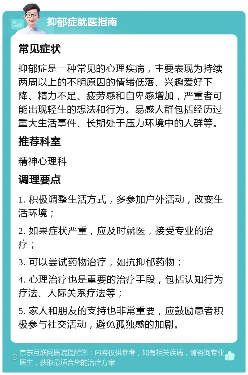 抑郁症就医指南 常见症状 抑郁症是一种常见的心理疾病，主要表现为持续两周以上的不明原因的情绪低落、兴趣爱好下降、精力不足、疲劳感和自卑感增加，严重者可能出现轻生的想法和行为。易感人群包括经历过重大生活事件、长期处于压力环境中的人群等。 推荐科室 精神心理科 调理要点 1. 积极调整生活方式，多参加户外活动，改变生活环境； 2. 如果症状严重，应及时就医，接受专业的治疗； 3. 可以尝试药物治疗，如抗抑郁药物； 4. 心理治疗也是重要的治疗手段，包括认知行为疗法、人际关系疗法等； 5. 家人和朋友的支持也非常重要，应鼓励患者积极参与社交活动，避免孤独感的加剧。