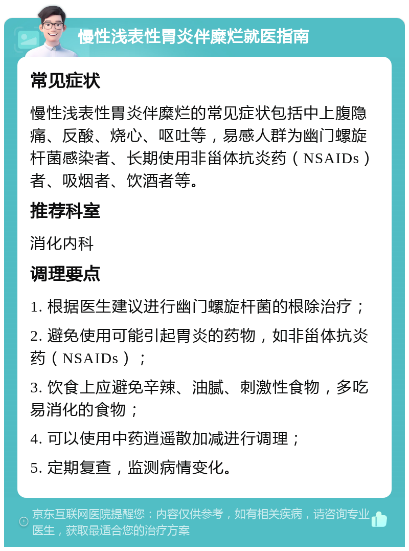 慢性浅表性胃炎伴糜烂就医指南 常见症状 慢性浅表性胃炎伴糜烂的常见症状包括中上腹隐痛、反酸、烧心、呕吐等，易感人群为幽门螺旋杆菌感染者、长期使用非甾体抗炎药（NSAIDs）者、吸烟者、饮酒者等。 推荐科室 消化内科 调理要点 1. 根据医生建议进行幽门螺旋杆菌的根除治疗； 2. 避免使用可能引起胃炎的药物，如非甾体抗炎药（NSAIDs）； 3. 饮食上应避免辛辣、油腻、刺激性食物，多吃易消化的食物； 4. 可以使用中药逍遥散加减进行调理； 5. 定期复查，监测病情变化。