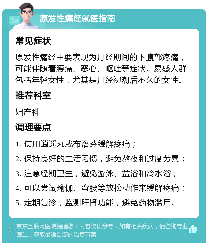 原发性痛经就医指南 常见症状 原发性痛经主要表现为月经期间的下腹部疼痛，可能伴随着腰痛、恶心、呕吐等症状。易感人群包括年轻女性，尤其是月经初潮后不久的女性。 推荐科室 妇产科 调理要点 1. 使用逍遥丸或布洛芬缓解疼痛； 2. 保持良好的生活习惯，避免熬夜和过度劳累； 3. 注意经期卫生，避免游泳、盆浴和冷水浴； 4. 可以尝试瑜伽、弯腰等放松动作来缓解疼痛； 5. 定期复诊，监测肝肾功能，避免药物滥用。