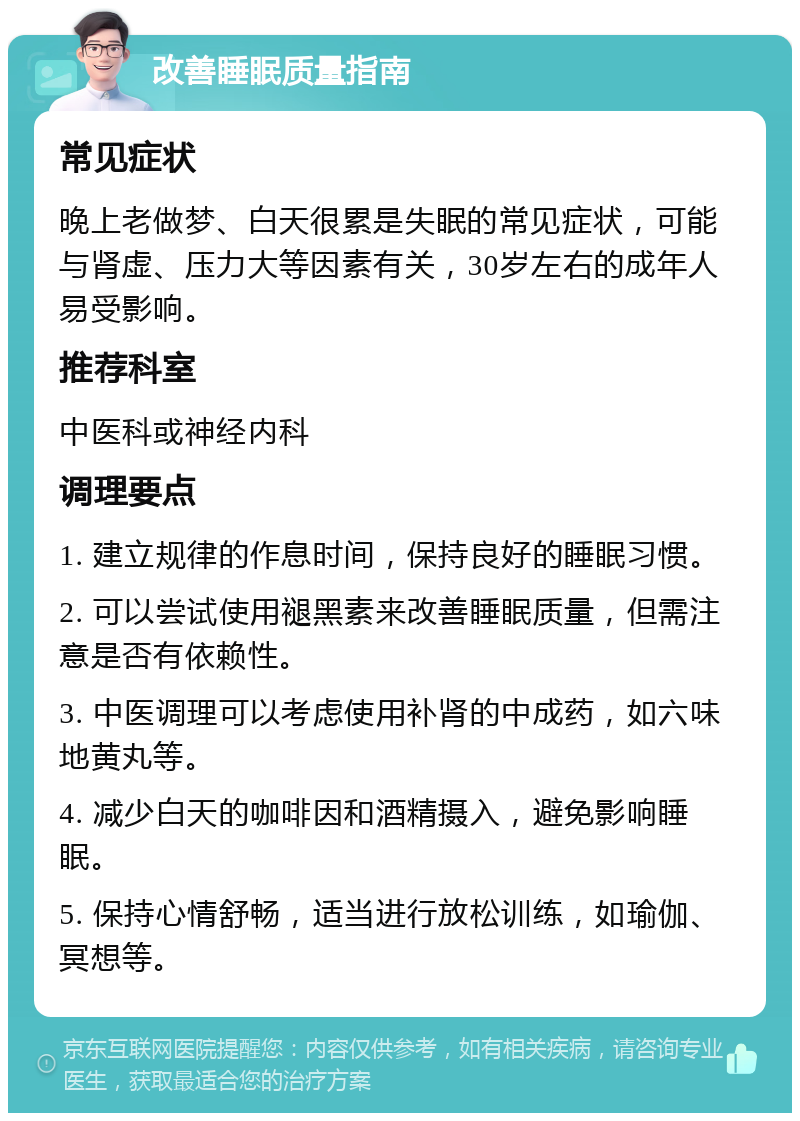 改善睡眠质量指南 常见症状 晚上老做梦、白天很累是失眠的常见症状，可能与肾虚、压力大等因素有关，30岁左右的成年人易受影响。 推荐科室 中医科或神经内科 调理要点 1. 建立规律的作息时间，保持良好的睡眠习惯。 2. 可以尝试使用褪黑素来改善睡眠质量，但需注意是否有依赖性。 3. 中医调理可以考虑使用补肾的中成药，如六味地黄丸等。 4. 减少白天的咖啡因和酒精摄入，避免影响睡眠。 5. 保持心情舒畅，适当进行放松训练，如瑜伽、冥想等。