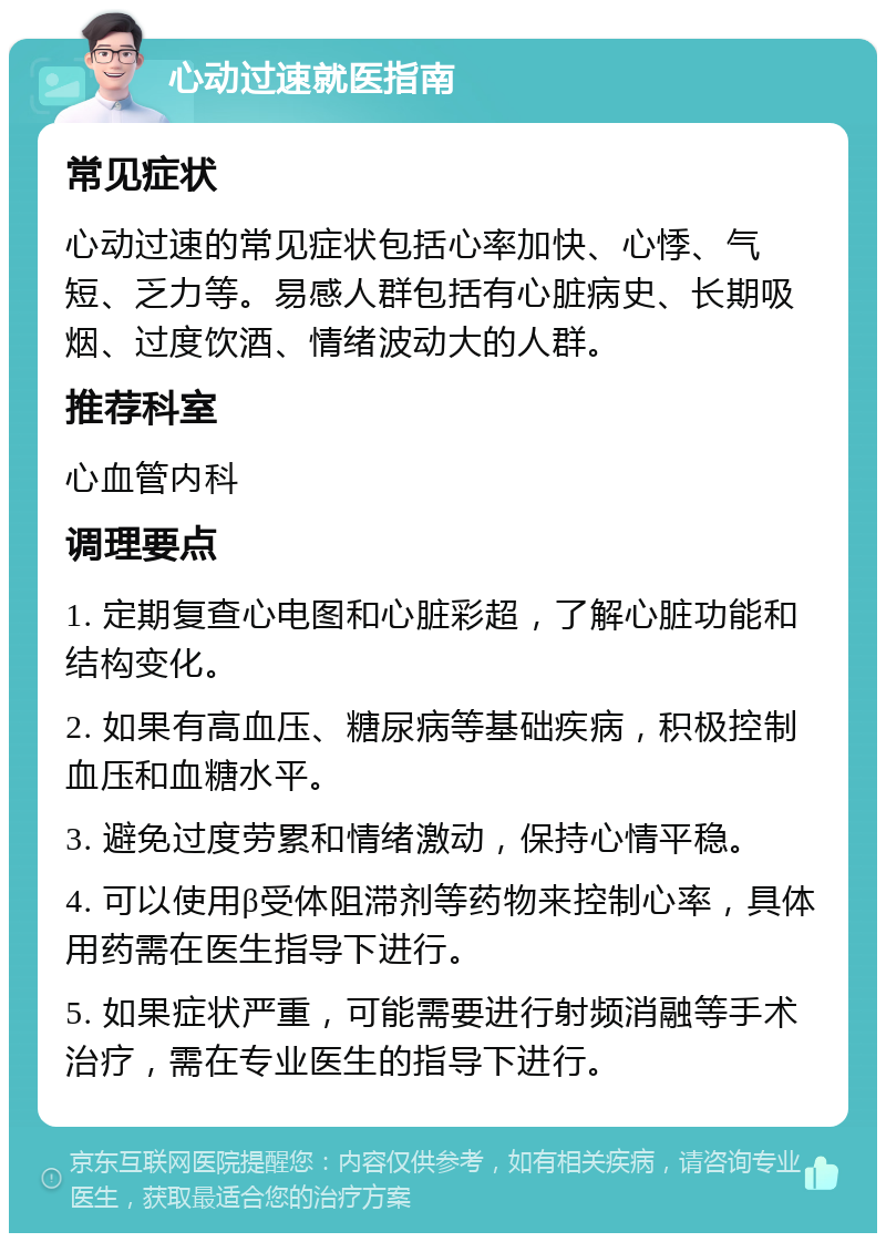 心动过速就医指南 常见症状 心动过速的常见症状包括心率加快、心悸、气短、乏力等。易感人群包括有心脏病史、长期吸烟、过度饮酒、情绪波动大的人群。 推荐科室 心血管内科 调理要点 1. 定期复查心电图和心脏彩超，了解心脏功能和结构变化。 2. 如果有高血压、糖尿病等基础疾病，积极控制血压和血糖水平。 3. 避免过度劳累和情绪激动，保持心情平稳。 4. 可以使用β受体阻滞剂等药物来控制心率，具体用药需在医生指导下进行。 5. 如果症状严重，可能需要进行射频消融等手术治疗，需在专业医生的指导下进行。