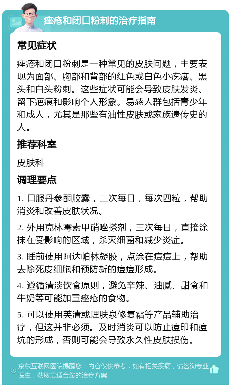 痤疮和闭口粉刺的治疗指南 常见症状 痤疮和闭口粉刺是一种常见的皮肤问题，主要表现为面部、胸部和背部的红色或白色小疙瘩、黑头和白头粉刺。这些症状可能会导致皮肤发炎、留下疤痕和影响个人形象。易感人群包括青少年和成人，尤其是那些有油性皮肤或家族遗传史的人。 推荐科室 皮肤科 调理要点 1. 口服丹参酮胶囊，三次每日，每次四粒，帮助消炎和改善皮肤状况。 2. 外用克林霉素甲硝唑搽剂，三次每日，直接涂抹在受影响的区域，杀灭细菌和减少炎症。 3. 睡前使用阿达帕林凝胶，点涂在痘痘上，帮助去除死皮细胞和预防新的痘痘形成。 4. 遵循清淡饮食原则，避免辛辣、油腻、甜食和牛奶等可能加重痤疮的食物。 5. 可以使用芙清或理肤泉修复霜等产品辅助治疗，但这并非必须。及时消炎可以防止痘印和痘坑的形成，否则可能会导致永久性皮肤损伤。