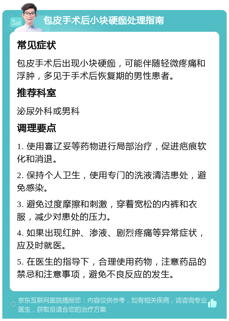 包皮手术后小块硬痂处理指南 常见症状 包皮手术后出现小块硬痂，可能伴随轻微疼痛和浮肿，多见于手术后恢复期的男性患者。 推荐科室 泌尿外科或男科 调理要点 1. 使用喜辽妥等药物进行局部治疗，促进疤痕软化和消退。 2. 保持个人卫生，使用专门的洗液清洁患处，避免感染。 3. 避免过度摩擦和刺激，穿着宽松的内裤和衣服，减少对患处的压力。 4. 如果出现红肿、渗液、剧烈疼痛等异常症状，应及时就医。 5. 在医生的指导下，合理使用药物，注意药品的禁忌和注意事项，避免不良反应的发生。