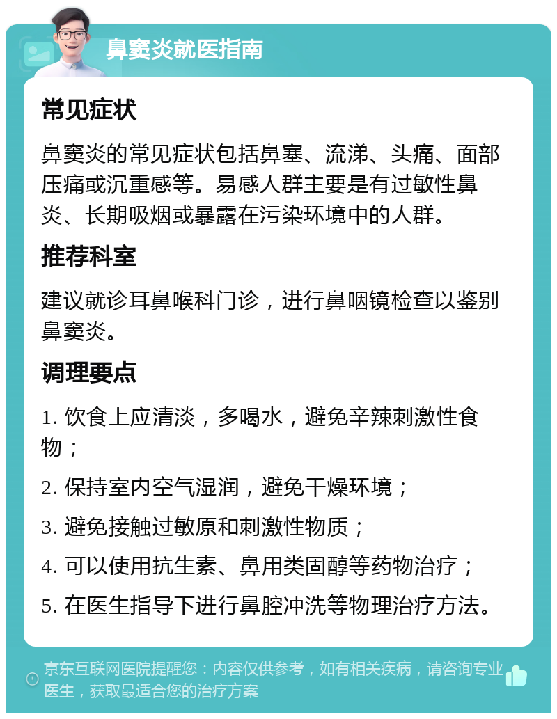 鼻窦炎就医指南 常见症状 鼻窦炎的常见症状包括鼻塞、流涕、头痛、面部压痛或沉重感等。易感人群主要是有过敏性鼻炎、长期吸烟或暴露在污染环境中的人群。 推荐科室 建议就诊耳鼻喉科门诊，进行鼻咽镜检查以鉴别鼻窦炎。 调理要点 1. 饮食上应清淡，多喝水，避免辛辣刺激性食物； 2. 保持室内空气湿润，避免干燥环境； 3. 避免接触过敏原和刺激性物质； 4. 可以使用抗生素、鼻用类固醇等药物治疗； 5. 在医生指导下进行鼻腔冲洗等物理治疗方法。