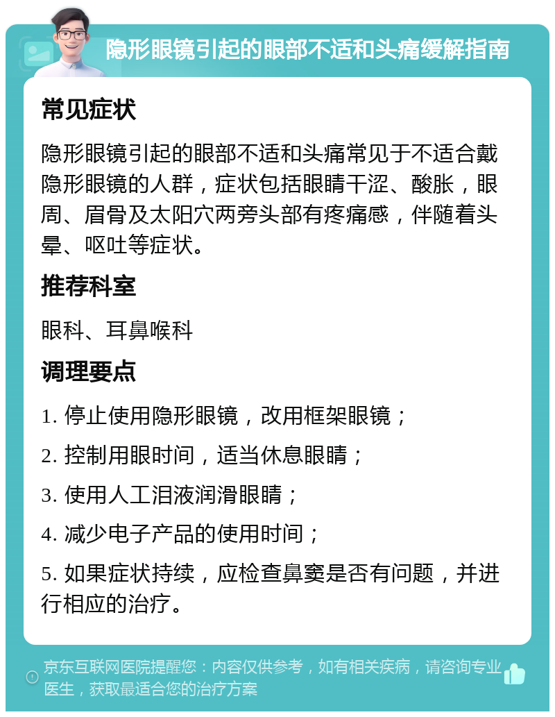 隐形眼镜引起的眼部不适和头痛缓解指南 常见症状 隐形眼镜引起的眼部不适和头痛常见于不适合戴隐形眼镜的人群，症状包括眼睛干涩、酸胀，眼周、眉骨及太阳穴两旁头部有疼痛感，伴随着头晕、呕吐等症状。 推荐科室 眼科、耳鼻喉科 调理要点 1. 停止使用隐形眼镜，改用框架眼镜； 2. 控制用眼时间，适当休息眼睛； 3. 使用人工泪液润滑眼睛； 4. 减少电子产品的使用时间； 5. 如果症状持续，应检查鼻窦是否有问题，并进行相应的治疗。