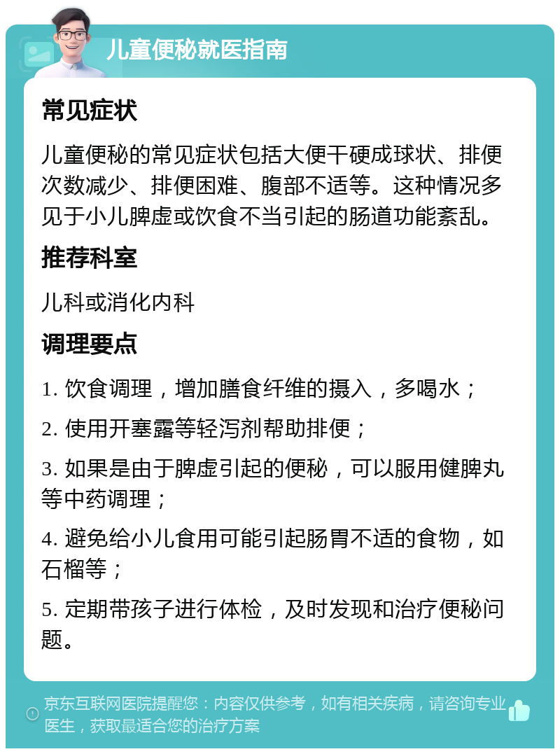 儿童便秘就医指南 常见症状 儿童便秘的常见症状包括大便干硬成球状、排便次数减少、排便困难、腹部不适等。这种情况多见于小儿脾虚或饮食不当引起的肠道功能紊乱。 推荐科室 儿科或消化内科 调理要点 1. 饮食调理，增加膳食纤维的摄入，多喝水； 2. 使用开塞露等轻泻剂帮助排便； 3. 如果是由于脾虚引起的便秘，可以服用健脾丸等中药调理； 4. 避免给小儿食用可能引起肠胃不适的食物，如石榴等； 5. 定期带孩子进行体检，及时发现和治疗便秘问题。