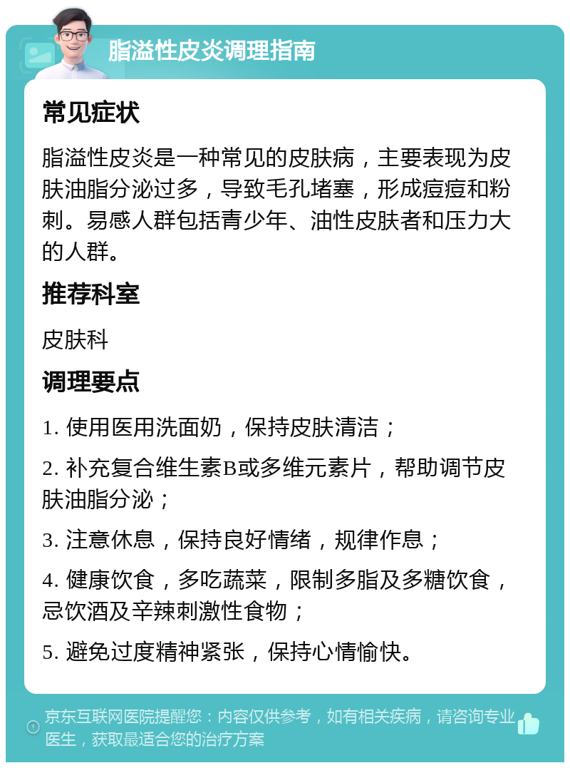 脂溢性皮炎调理指南 常见症状 脂溢性皮炎是一种常见的皮肤病，主要表现为皮肤油脂分泌过多，导致毛孔堵塞，形成痘痘和粉刺。易感人群包括青少年、油性皮肤者和压力大的人群。 推荐科室 皮肤科 调理要点 1. 使用医用洗面奶，保持皮肤清洁； 2. 补充复合维生素B或多维元素片，帮助调节皮肤油脂分泌； 3. 注意休息，保持良好情绪，规律作息； 4. 健康饮食，多吃蔬菜，限制多脂及多糖饮食，忌饮酒及辛辣刺激性食物； 5. 避免过度精神紧张，保持心情愉快。